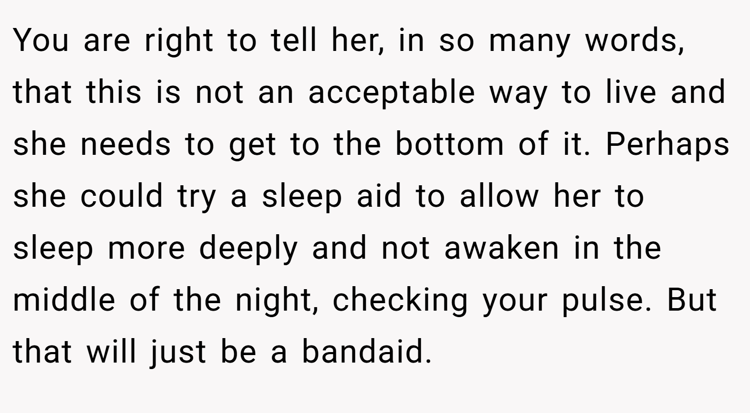 You are right to tell her, in so many words, that this is not an acceptable way to live and she needs to get to the bottom of it. Perhaps she could try a sleep aid to allow her to sleep more deeply and not awaken in the middle of the night, checking your pulse. But that will just be a bandaid.