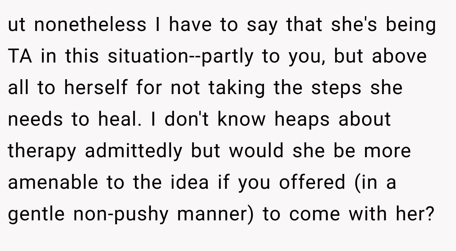ut nonetheless I have to say that she's being TA in this situation--partly to you, but above all to herself for not taking the steps she needs to heal. I don't know heaps about therapy admittedly but would she be more amenable to the idea if you offered (in a gentle non-pushy manner) to come with her?