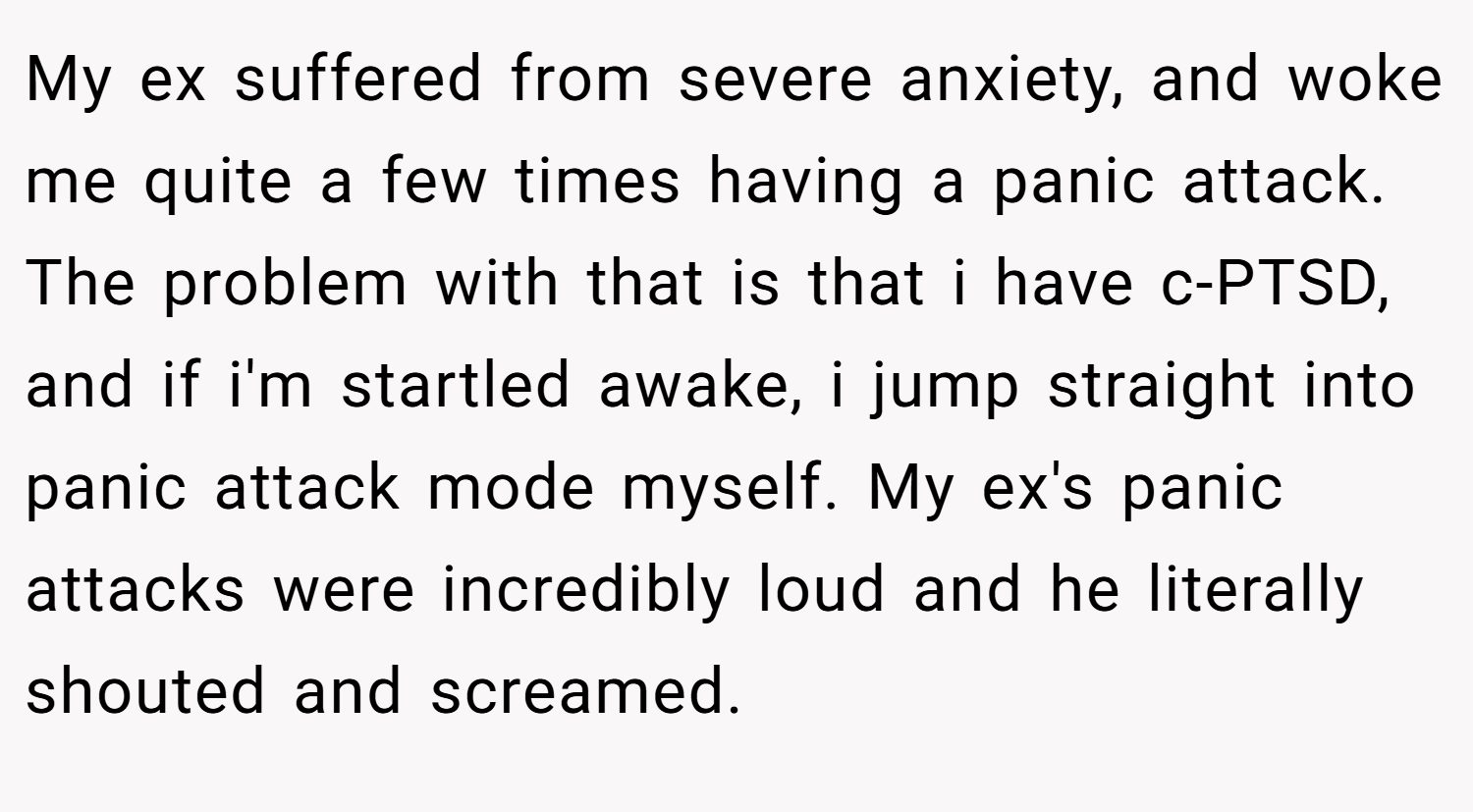 My ex suffered from severe anxiety, and woke me quite a few times having a panic attack. The problem with that is that i have c-PTSD, and if i'm startled awake, i jump straight into panic attack mode myself. My ex's panic attacks were incredibly loud and he literally shouted and screamed.