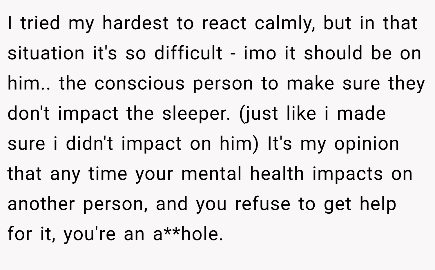I tried my hardest to react calmly, but in that situation it's so difficult - imo it should be on him.. the conscious person to make sure they don't impact the sleeper. (just like i made sure i didn't impact on him) It's my opinion that any time your mental health impacts on another person, and you refuse to get help for it, you're an a**hole.