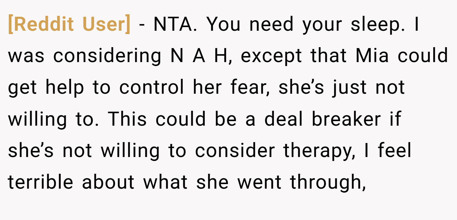 [Reddit User] − NTA. You need your sleep. I was considering N A H, except that Mia could get help to control her fear, she’s just not willing to. This could be a deal breaker if she’s not willing to consider therapy, I feel terrible about what she went through,