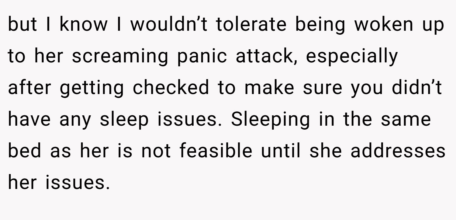but I know I wouldn’t tolerate being woken up to her screaming panic attack, especially after getting checked to make sure you didn’t have any sleep issues. Sleeping in the same bed as her is not feasible until she addresses her issues.