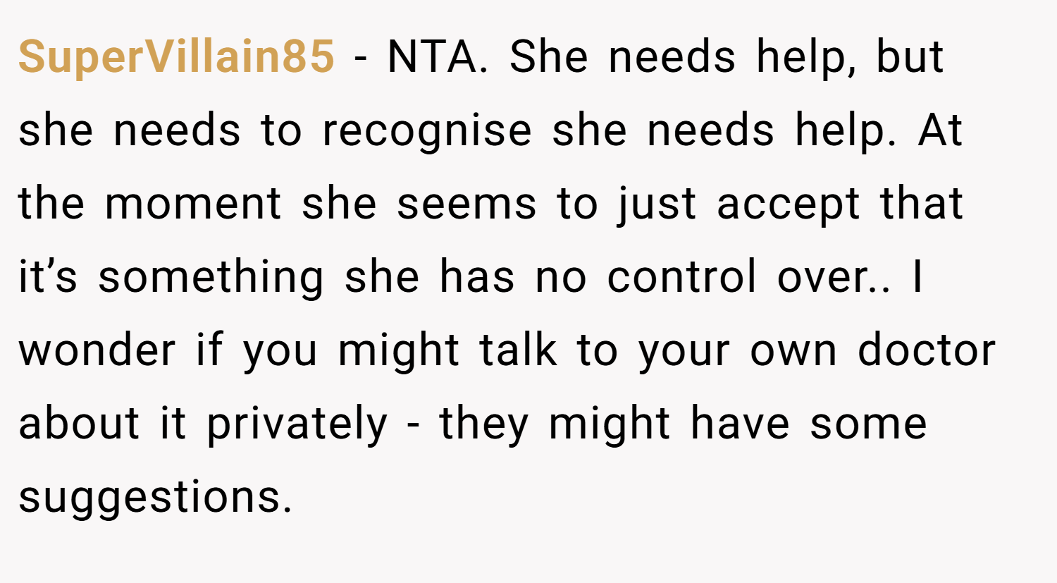 SuperVillain85 − NTA. She needs help, but she needs to recognise she needs help. At the moment she seems to just accept that it’s something she has no control over.. I wonder if you might talk to your own doctor about it privately - they might have some suggestions.