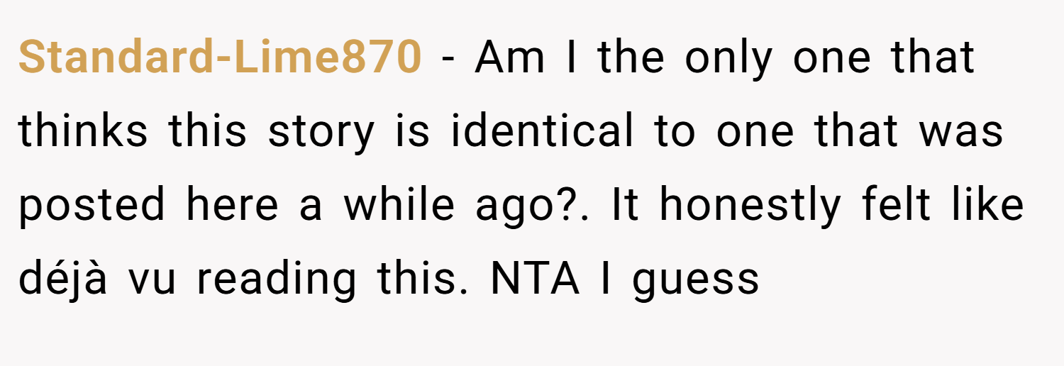 Standard-Lime870 − Am I the only one that thinks this story is identical to one that was posted here a while ago?. It honestly felt like déjà vu reading this. NTA I guess