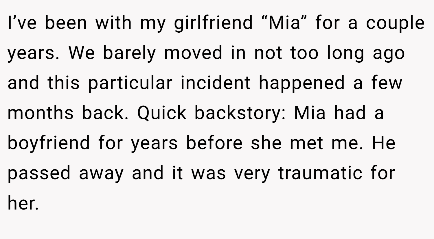I’ve been with my girlfriend “Mia” for a couple years. We barely moved in not too long ago and this particular incident happened a few months back. Quick backstory: Mia had a boyfriend for years before she met me. He passed away and it was very traumatic for her.