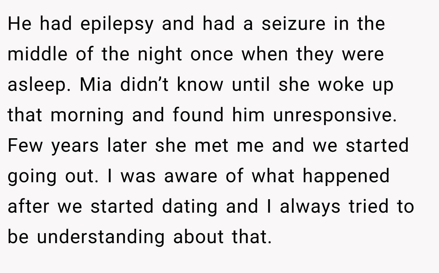 He had epilepsy and had a seizure in the middle of the night once when they were asleep. Mia didn’t know until she woke up that morning and found him unresponsive. Few years later she met me and we started going out. I was aware of what happened after we started dating and I always tried to be understanding about that.