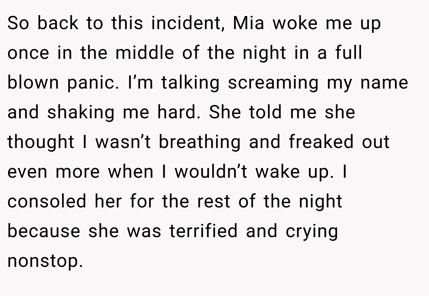 So back to this incident, Mia woke me up once in the middle of the night in a full blown panic. I’m talking screaming my name and shaking me hard. She told me she thought I wasn’t breathing and freaked out even more when I wouldn’t wake up. I consoled her for the rest of the night because she was terrified and crying nonstop.