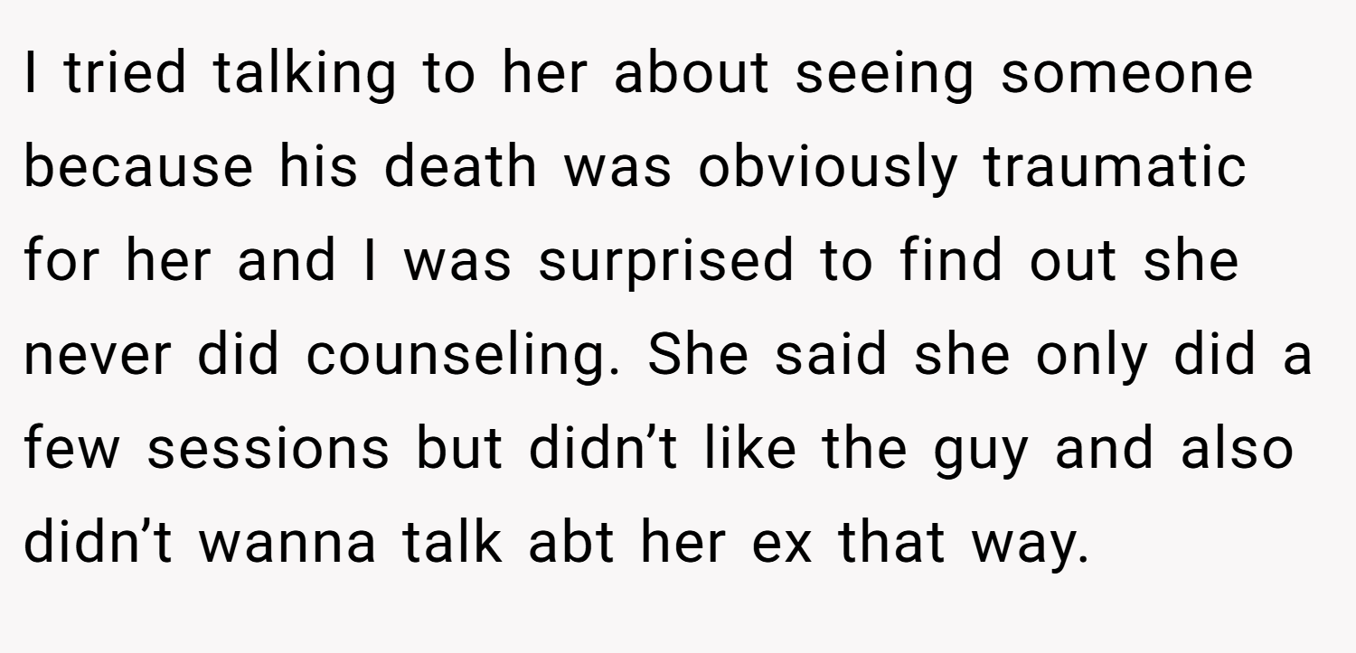 I tried talking to her about seeing someone because his death was obviously traumatic for her and I was surprised to find out she never did counseling. She said she only did a few sessions but didn’t like the guy and also didn’t wanna talk abt her ex that way.