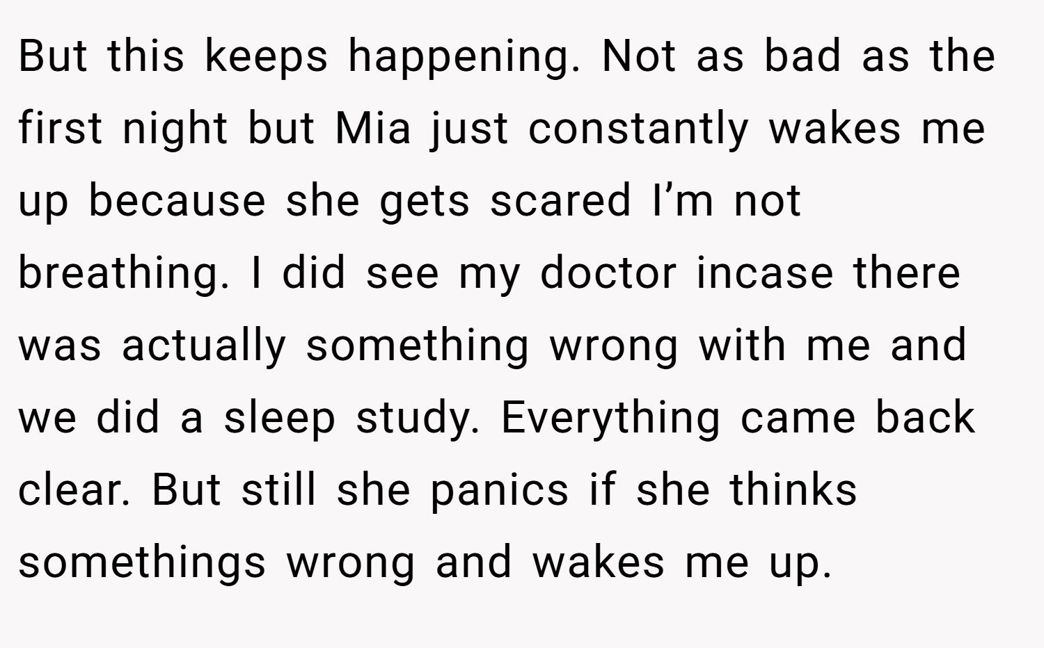 But this keeps happening. Not as bad as the first night but Mia just constantly wakes me up because she gets scared I’m not breathing. I did see my doctor incase there was actually something wrong with me and we did a sleep study. Everything came back clear. But still she panics if she thinks somethings wrong and wakes me up.