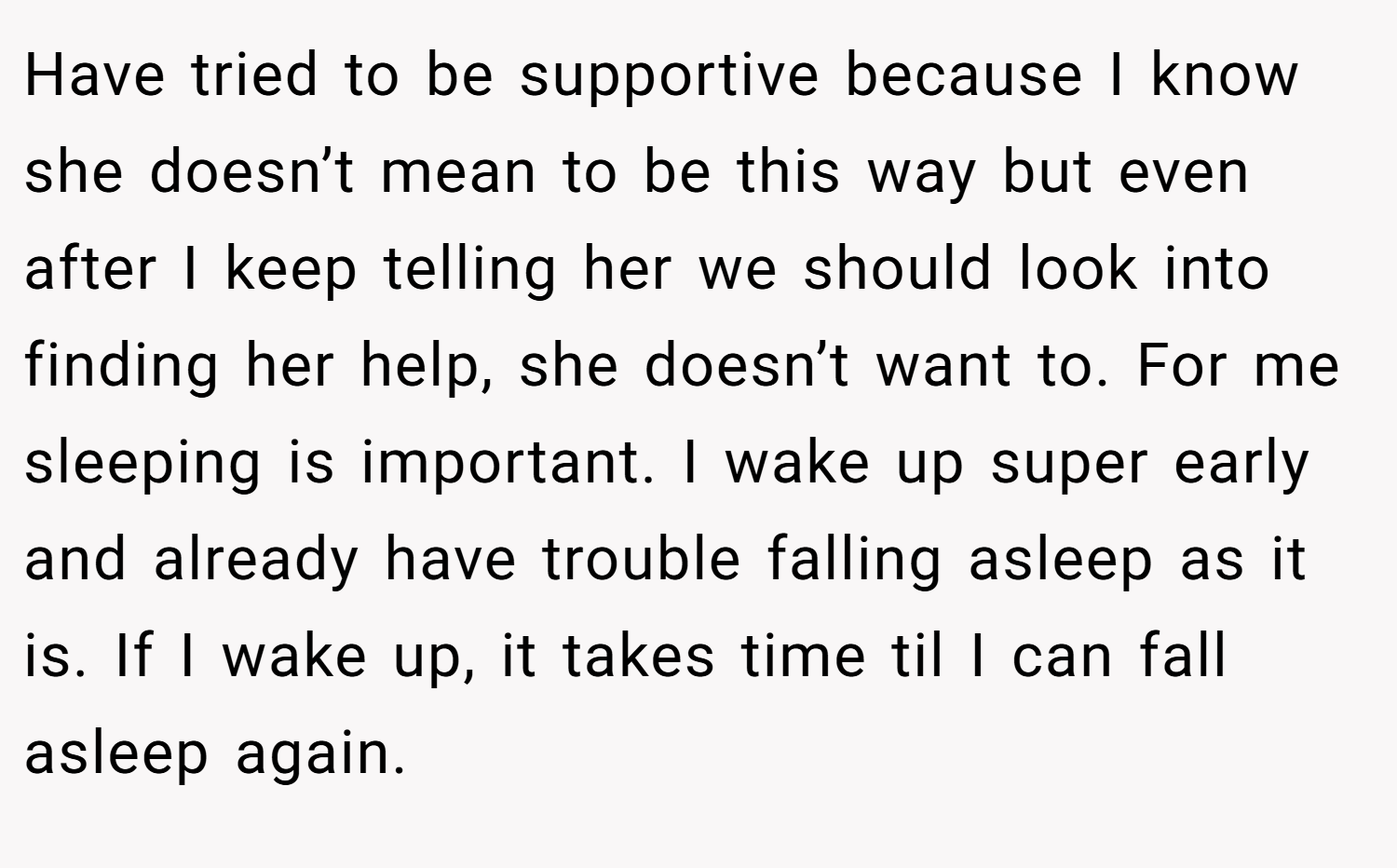Have tried to be supportive because I know she doesn’t mean to be this way but even after I keep telling her we should look into finding her help, she doesn’t want to. For me sleeping is important. I wake up super early and already have trouble falling asleep as it is. If I wake up, it takes time til I can fall asleep again.