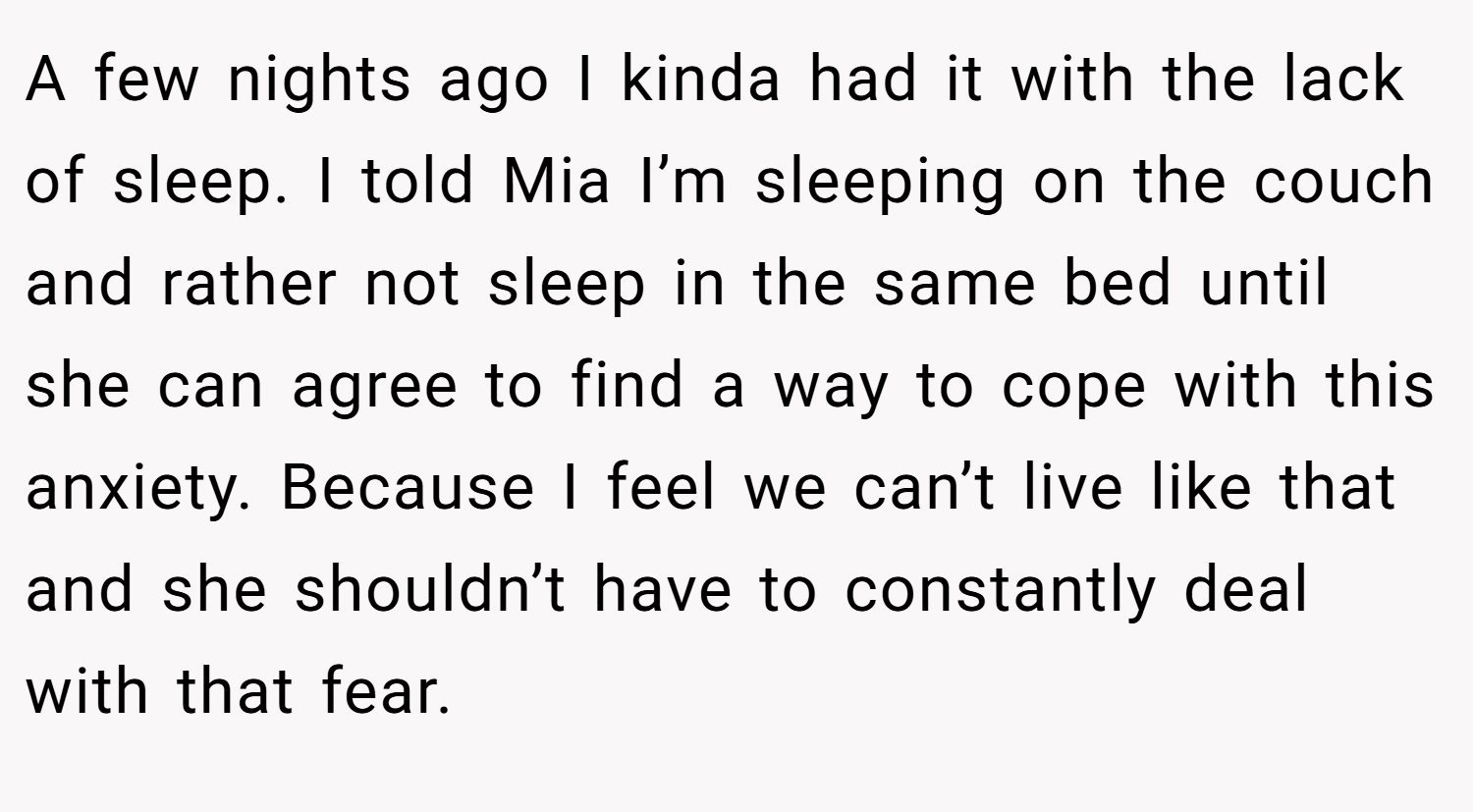 A few nights ago I kinda had it with the lack of sleep. I told Mia I’m sleeping on the couch and rather not sleep in the same bed until she can agree to find a way to cope with this anxiety. Because I feel we can’t live like that and she shouldn’t have to constantly deal with that fear.