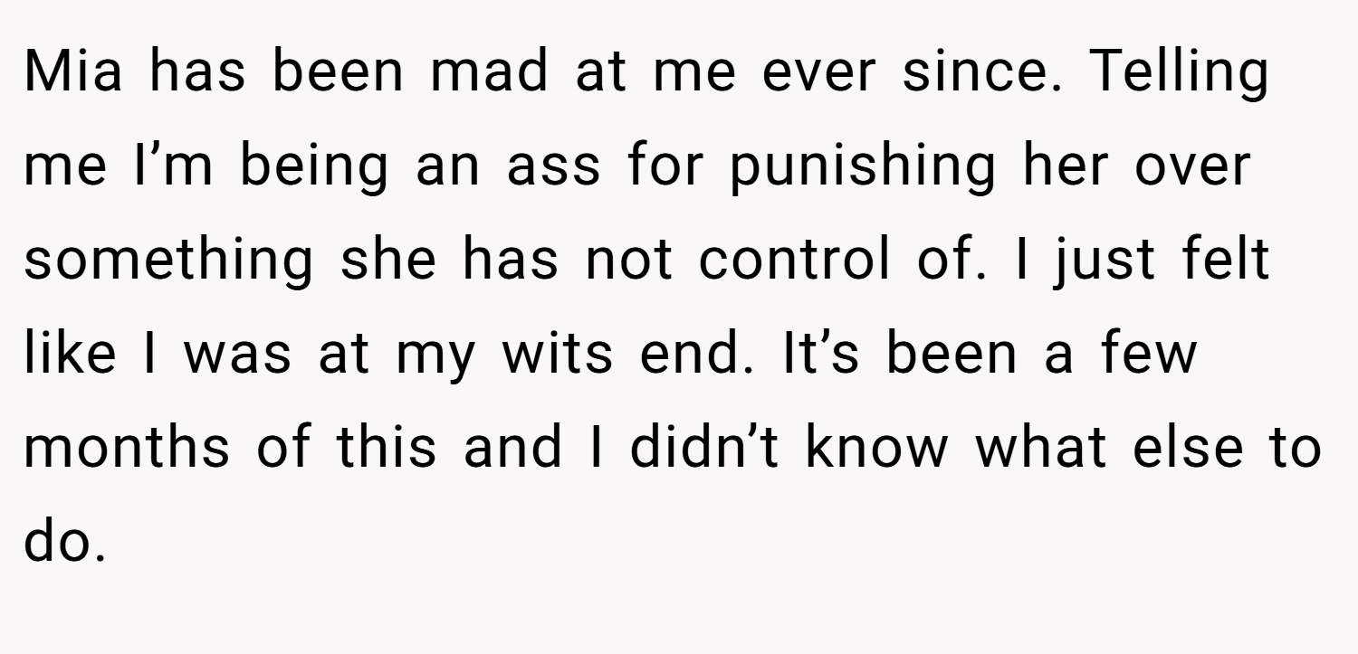 Mia has been mad at me ever since. Telling me I’m being an ass for punishing her over something she has not control of. I just felt like I was at my wits end. It’s been a few months of this and I didn’t know what else to do.
