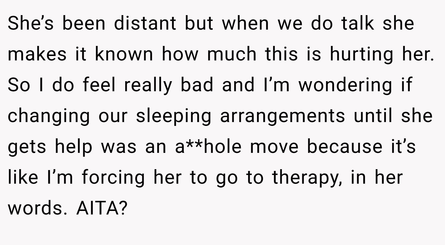 She’s been distant but when we do talk she makes it known how much this is hurting her. So I do feel really bad and I’m wondering if changing our sleeping arrangements until she gets help was an a**hole move because it’s like I’m forcing her to go to therapy, in her words. AITA?