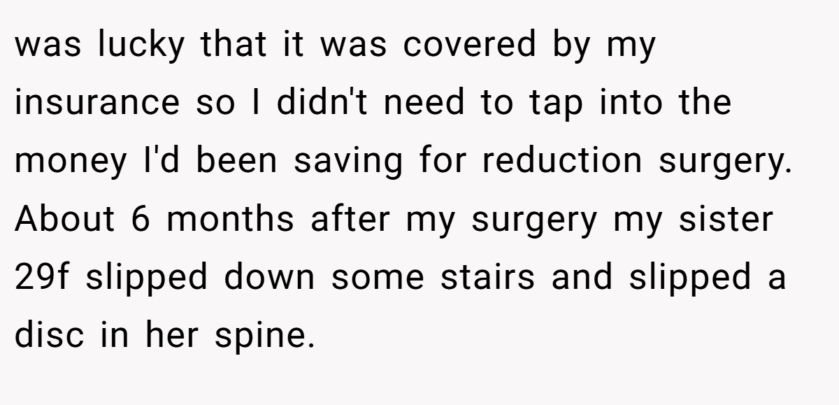 was lucky that it was covered by my insurance so I didn't need to tap into the money I'd been saving for reduction surgery. About 6 months after my surgery my sister 29f slipped down some stairs and slipped a disc in her spine.