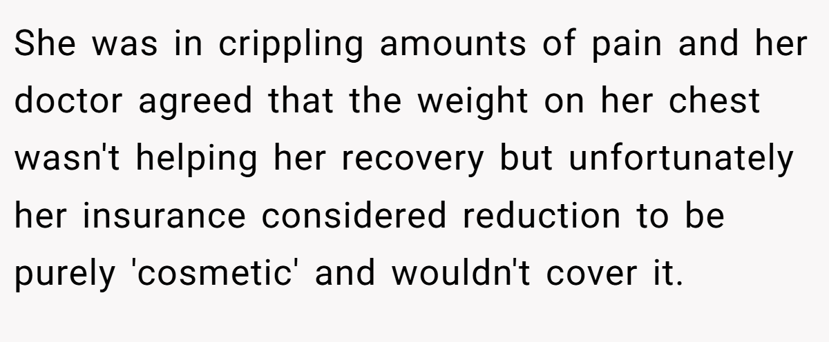 She was in crippling amounts of pain and her doctor agreed that the weight on her chest wasn't helping her recovery but unfortunately her insurance considered reduction to be purely 'cosmetic' and wouldn't cover it.