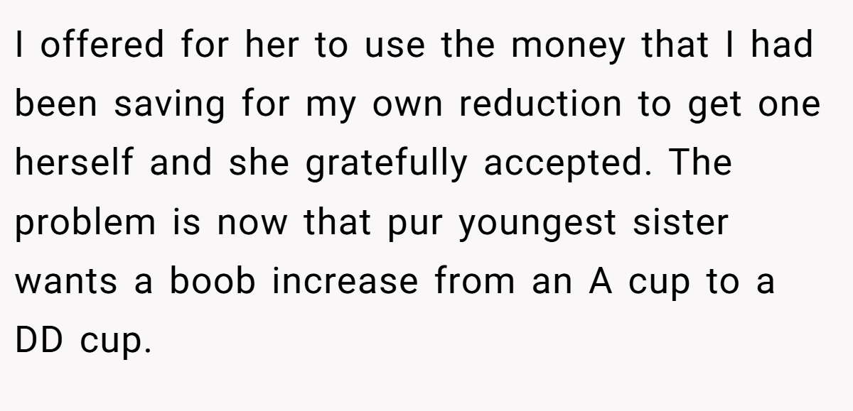 I offered for her to use the money that I had been saving for my own reduction to get one herself and she gratefully accepted. The problem is now that pur youngest sister wants a boob increase from an A cup to a DD cup.