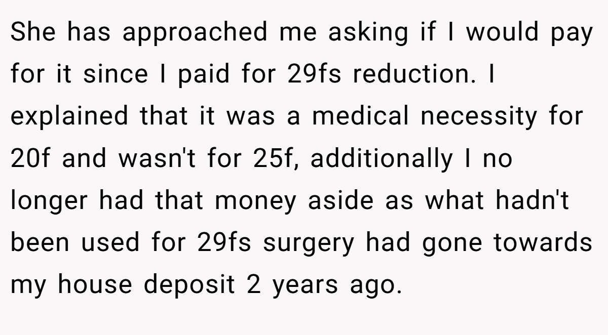 She has approached me asking if I would pay for it since I paid for 29fs reduction. I explained that it was a medical necessity for 20f and wasn't for 25f, additionally I no longer had that money aside as what hadn't been used for 29fs surgery had gone towards my house deposit 2 years ago.