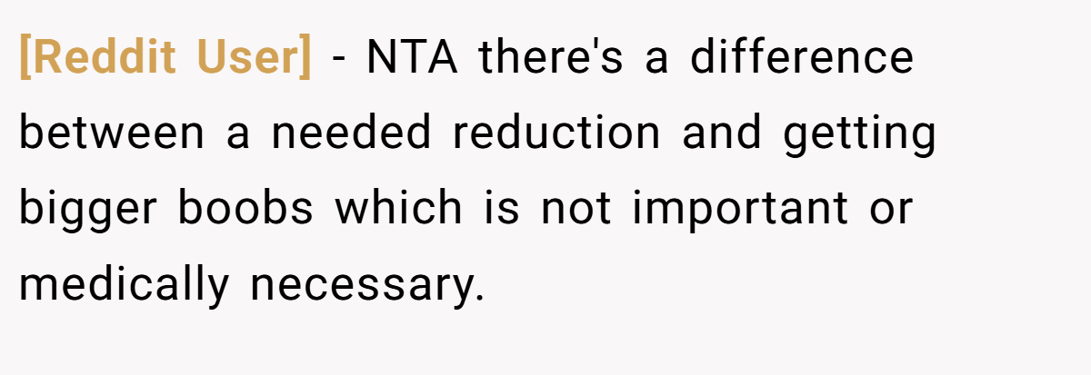 [Reddit User] − NTA there's a difference between a needed reduction and getting bigger boobs which is not important or medically necessary.