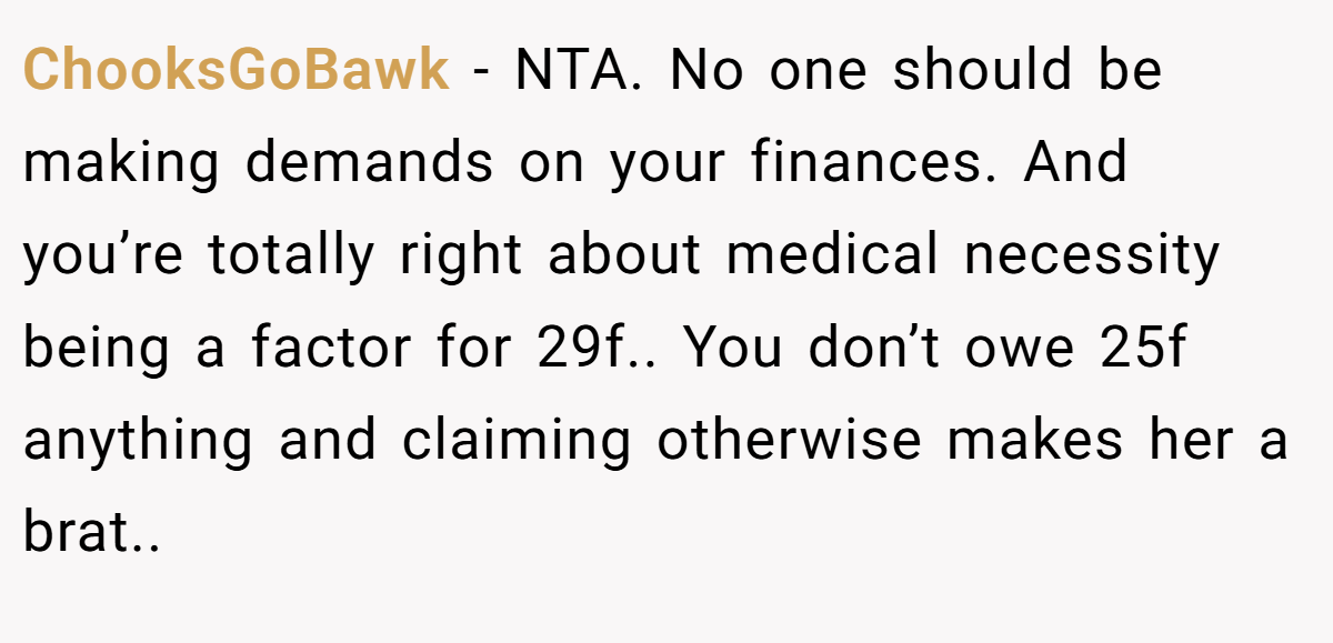 ChooksGoBawk − NTA. No one should be making demands on your finances. And you’re totally right about medical necessity being a factor for 29f.. You don’t owe 25f anything and claiming otherwise makes her a brat..