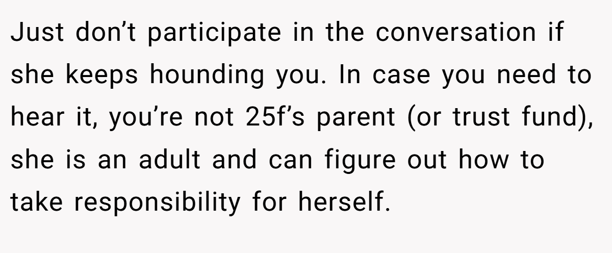 Just don’t participate in the conversation if she keeps hounding you. In case you need to hear it, you’re not 25f’s parent (or trust fund), she is an adult and can figure out how to take responsibility for herself.