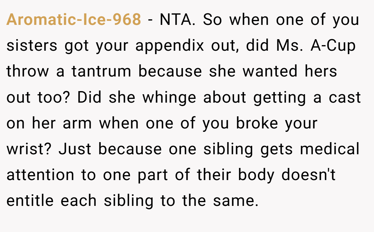 Aromatic-Ice-968 − NTA. So when one of you sisters got your appendix out, did Ms. A-Cup throw a tantrum because she wanted hers out too? Did she whinge about getting a cast on her arm when one of you broke your wrist? Just because one sibling gets medical attention to one part of their body doesn't entitle each sibling to the same.