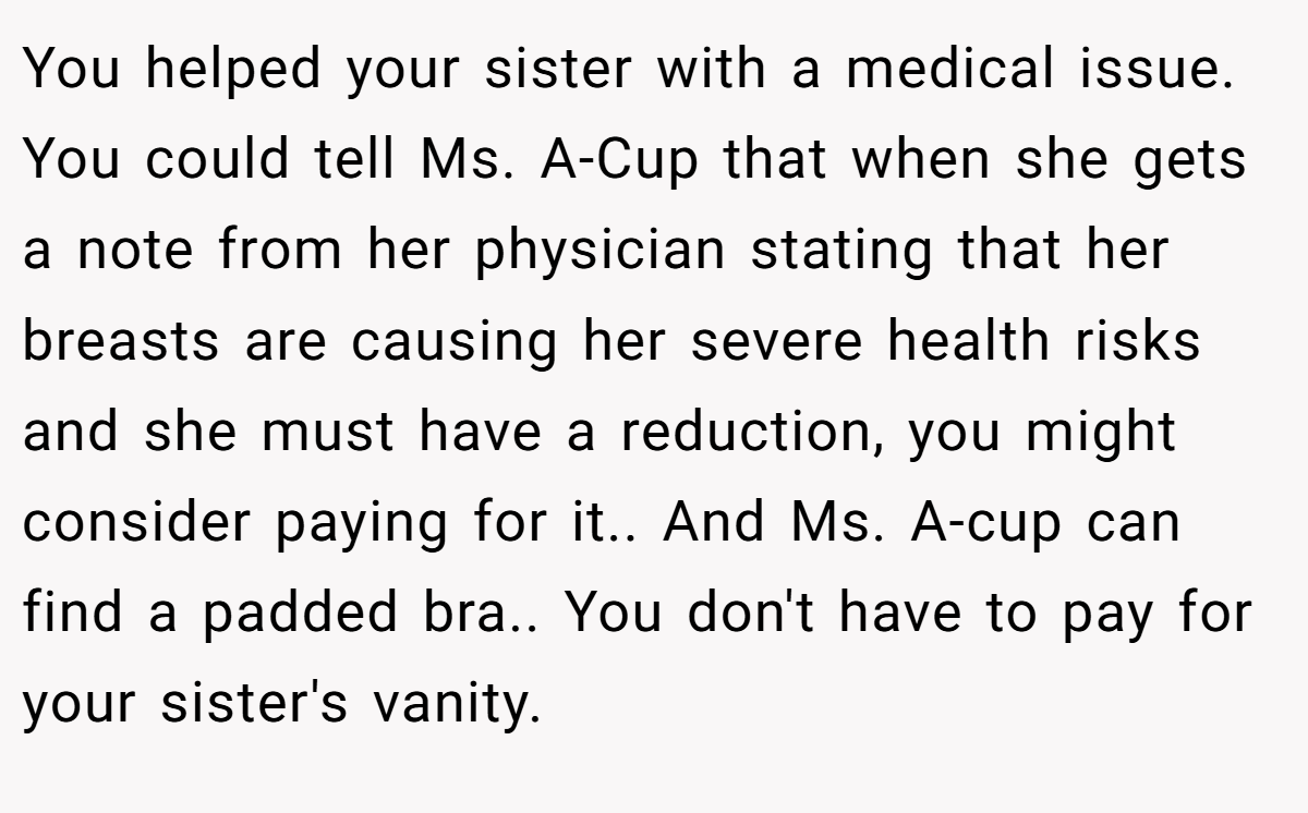 You helped your sister with a medical issue. You could tell Ms. A-Cup that when she gets a note from her physician stating that her breasts are causing her severe health risks and she must have a reduction, you might consider paying for it.. And Ms. A-cup can find a padded bra.. You don't have to pay for your sister's vanity.