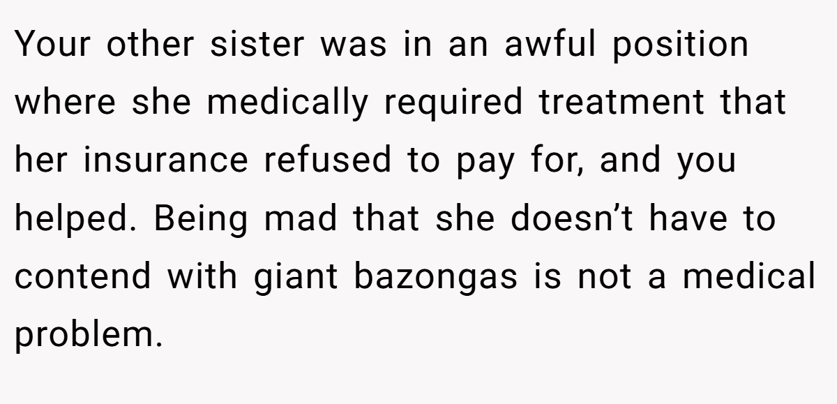 Your other sister was in an awful position where she medically required treatment that her insurance refused to pay for, and you helped. Being mad that she doesn’t have to contend with giant bazongas is not a medical problem.