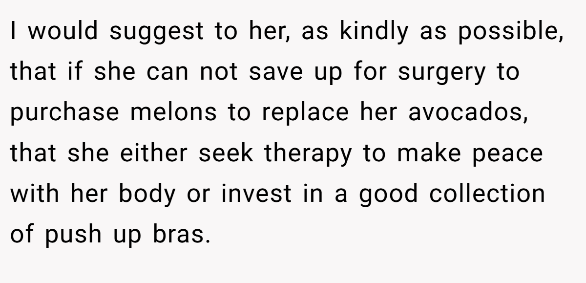 I would suggest to her, as kindly as possible, that if she can not save up for surgery to purchase melons to replace her avocados, that she either seek therapy to make peace with her body or invest in a good collection of push up bras.
