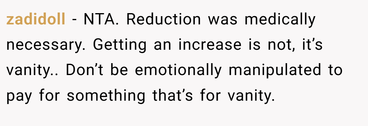 zadidoll − NTA. Reduction was medically necessary. Getting an increase is not, it’s vanity.. Don’t be emotionally manipulated to pay for something that’s for vanity.