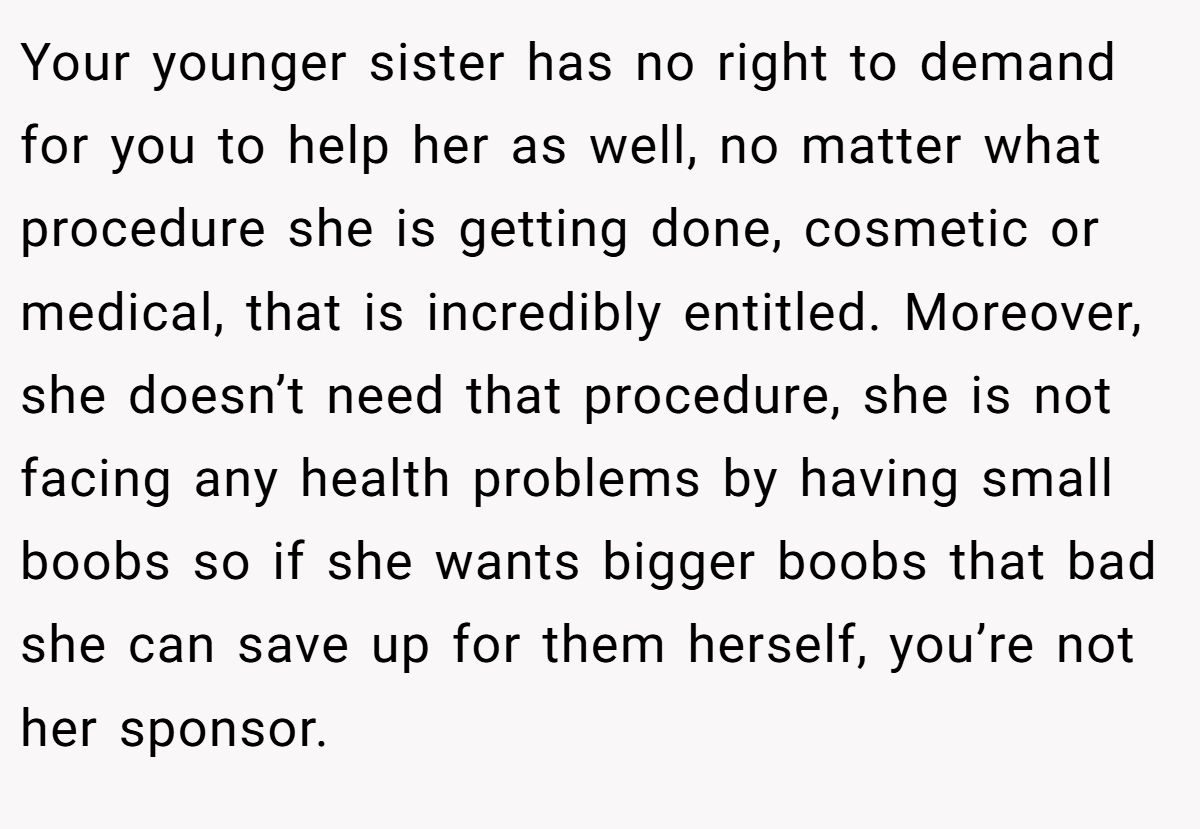 Your younger sister has no right to demand for you to help her as well, no matter what procedure she is getting done, cosmetic or medical, that is incredibly entitled. Moreover, she doesn’t need that procedure, she is not facing any health problems by having small boobs so if she wants bigger boobs that bad she can save up for them herself, you’re not her sponsor.