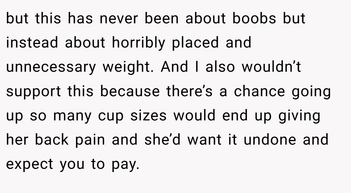 but this has never been about boobs but instead about horribly placed and unnecessary weight. And I also wouldn’t support this because there’s a chance going up so many cup sizes would end up giving her back pain and she’d want it undone and expect you to pay.