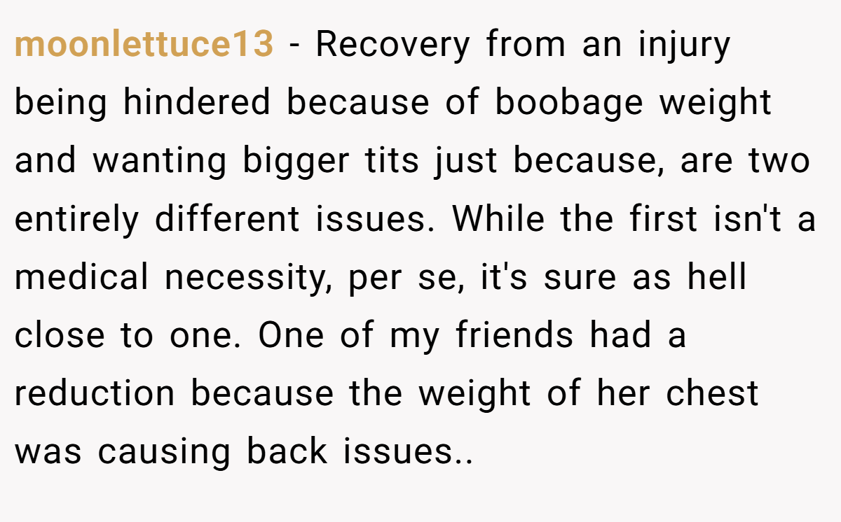 moonlettuce13 − Recovery from an injury being hindered because of boobage weight and wanting bigger tits just because, are two entirely different issues. While the first isn't a medical necessity, per se, it's sure as hell close to one. One of my friends had a reduction because the weight of her chest was causing back issues..