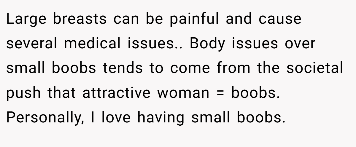Large breasts can be painful and cause several medical issues.. Body issues over small boobs tends to come from the societal push that attractive woman = boobs. Personally, I love having small boobs.