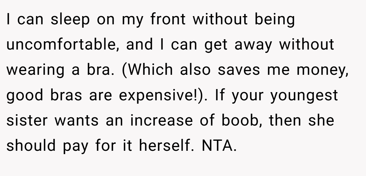 I can sleep on my front without being uncomfortable, and I can get away without wearing a bra. (Which also saves me money, good bras are expensive!). If your youngest sister wants an increase of boob, then she should pay for it herself. NTA.