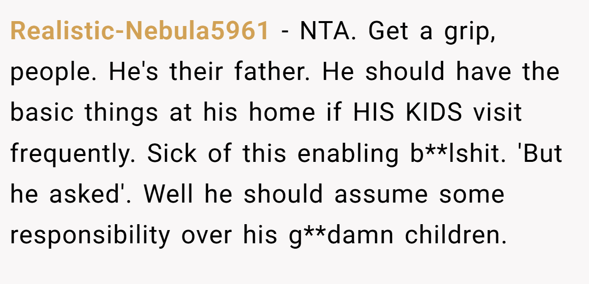Realistic-Nebula5961 − NTA. Get a grip, people. He's their father. He should have the basic things at his home if HIS KIDS visit frequently. Sick of this enabling b**lshit. 'But he asked'. Well he should assume some responsibility over his g**damn children.