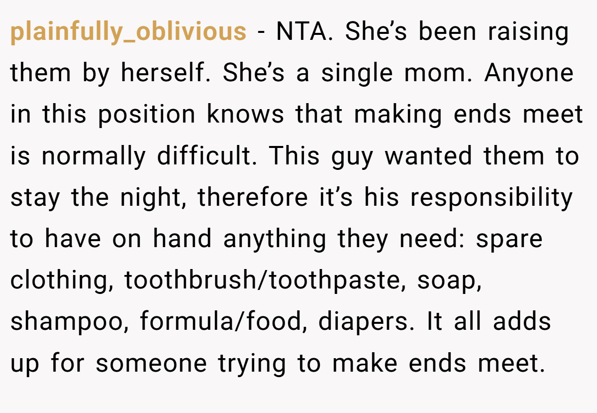 plainfully_oblivious − NTA. She’s been raising them by herself. She’s a single mom. Anyone in this position knows that making ends meet is normally difficult. This guy wanted them to stay the night, therefore it’s his responsibility to have on hand anything they need: spare clothing, toothbrush/toothpaste, soap, shampoo, formula/food, diapers. It all adds up for someone trying to make ends meet.