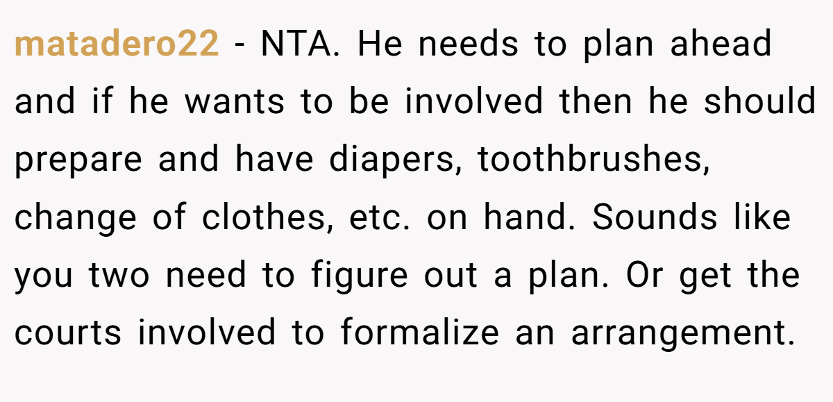 matadero22 − NTA. He needs to plan ahead and if he wants to be involved then he should prepare and have diapers, toothbrushes, change of clothes, etc. on hand. Sounds like you two need to figure out a plan. Or get the courts involved to formalize an arrangement.