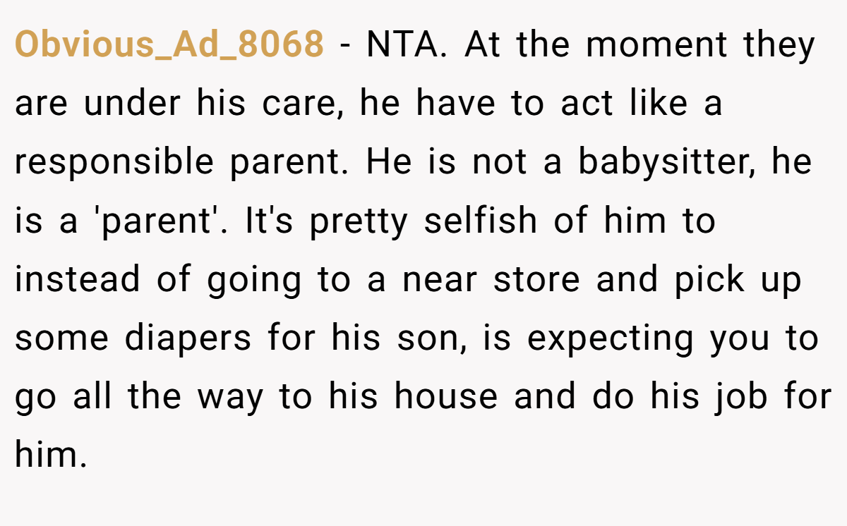 Obvious_Ad_8068 − NTA. At the moment they are under his care, he have to act like a responsible parent. He is not a babysitter, he is a 'parent'. It's pretty selfish of him to instead of going to a near store and pick up some diapers for his son, is expecting you to go all the way to his house and do his job for him.