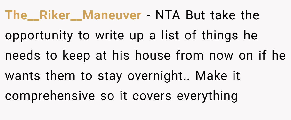 The__Riker__Maneuver − NTA But take the opportunity to write up a list of things he needs to keep at his house from now on if he wants them to stay overnight.. Make it comprehensive so it covers everything