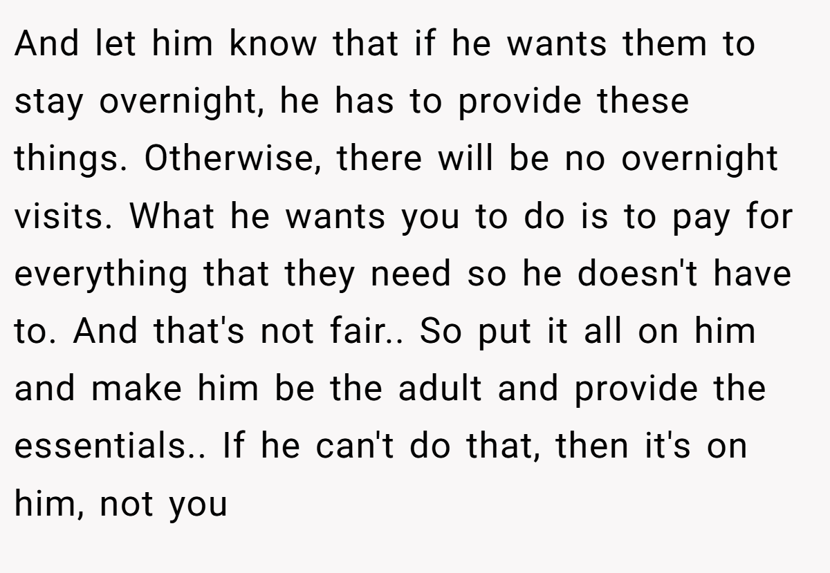 And let him know that if he wants them to stay overnight, he has to provide these things. Otherwise, there will be no overnight visits. What he wants you to do is to pay for everything that they need so he doesn't have to. And that's not fair.. So put it all on him and make him be the adult and provide the essentials.. If he can't do that, then it's on him, not you