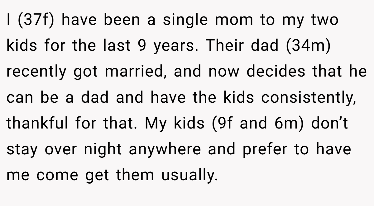I (37f) have been a single mom to my two kids for the last 9 years. Their dad (34m) recently got married, and now decides that he can be a dad and have the kids consistently, thankful for that. My kids (9f and 6m) don’t stay over night anywhere and prefer to have me come get them usually.