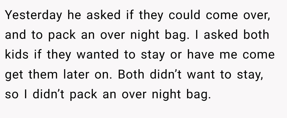 Yesterday he asked if they could come over, and to pack an over night bag. I asked both kids if they wanted to stay or have me come get them later on. Both didn’t want to stay, so I didn’t pack an over night bag.