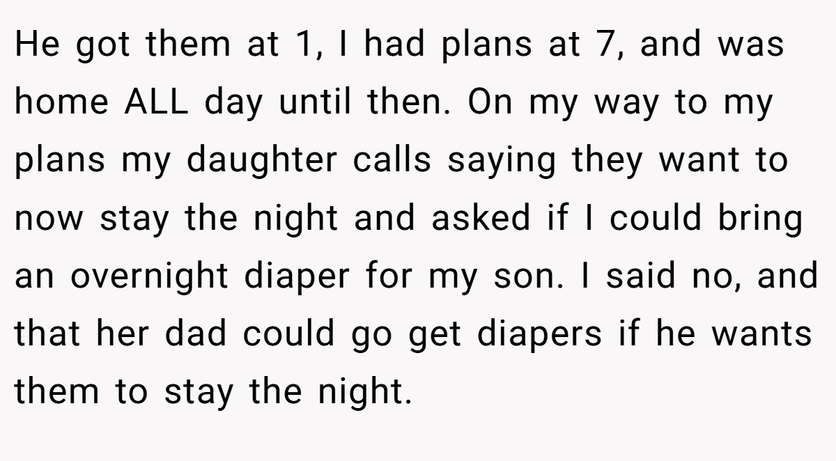He got them at 1, I had plans at 7, and was home ALL day until then. On my way to my plans my daughter calls saying they want to now stay the night and asked if I could bring an overnight diaper for my son. I said no, and that her dad could go get diapers if he wants them to stay the night.