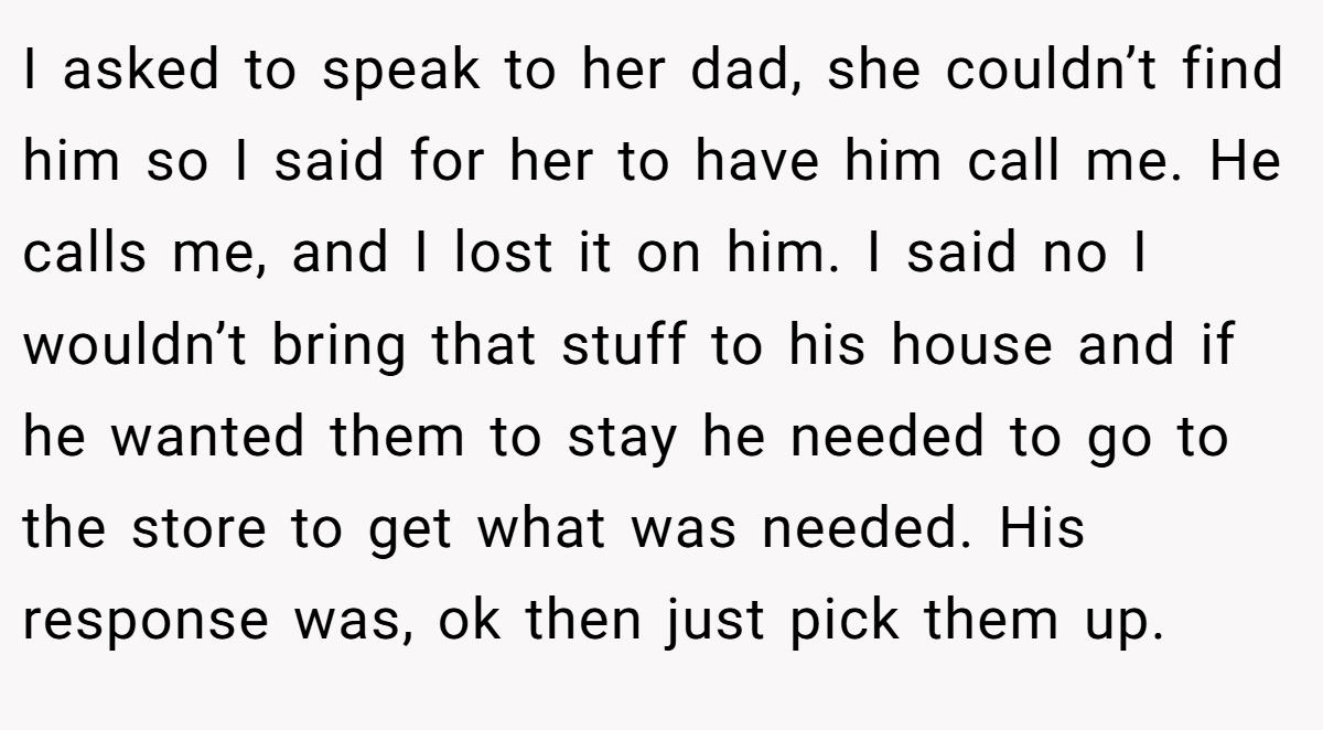 I asked to speak to her dad, she couldn’t find him so I said for her to have him call me. He calls me, and I lost it on him. I said no I wouldn’t bring that stuff to his house and if he wanted them to stay he needed to go to the store to get what was needed. His response was, ok then just pick them up.