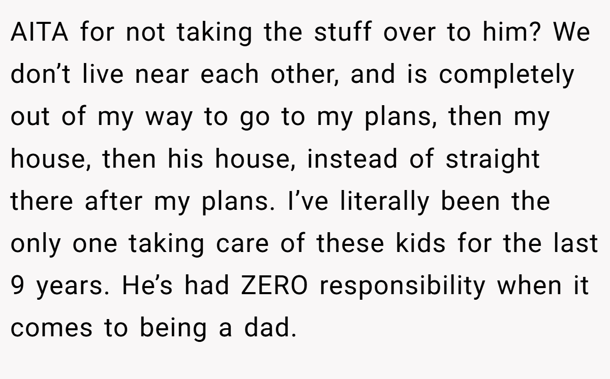 AITA for not taking the stuff over to him? We don’t live near each other, and is completely out of my way to go to my plans, then my house, then his house, instead of straight there after my plans. I’ve literally been the only one taking care of these kids for the last 9 years. He’s had ZERO responsibility when it comes to being a dad.