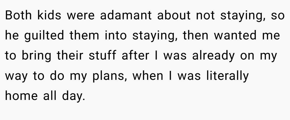 Both kids were adamant about not staying, so he guilted them into staying, then wanted me to bring their stuff after I was already on my way to do my plans, when I was literally home all day.