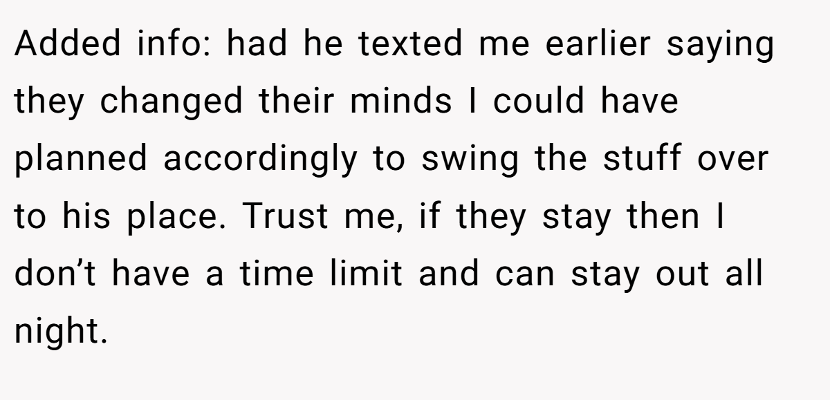 Added info: had he texted me earlier saying they changed their minds I could have planned accordingly to swing the stuff over to his place. Trust me, if they stay then I don’t have a time limit and can stay out all night.