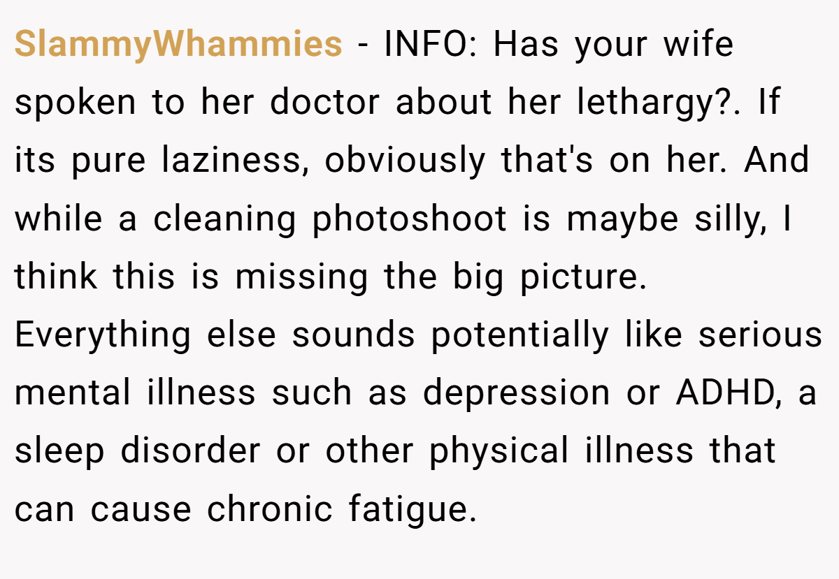 SlammyWhammies − INFO: Has your wife spoken to her doctor about her lethargy?. If its pure laziness, obviously that's on her. And while a cleaning photoshoot is maybe silly, I think this is missing the big picture. Everything else sounds potentially like serious mental illness such as depression or ADHD, a sleep disorder or other physical illness that can cause chronic fatigue.