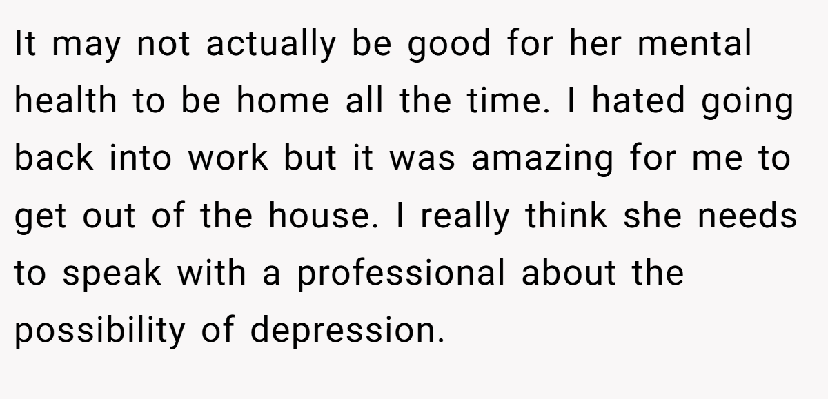 It may not actually be good for her mental health to be home all the time. I hated going back into work but it was amazing for me to get out of the house. I really think she needs to speak with a professional about the possibility of depression.