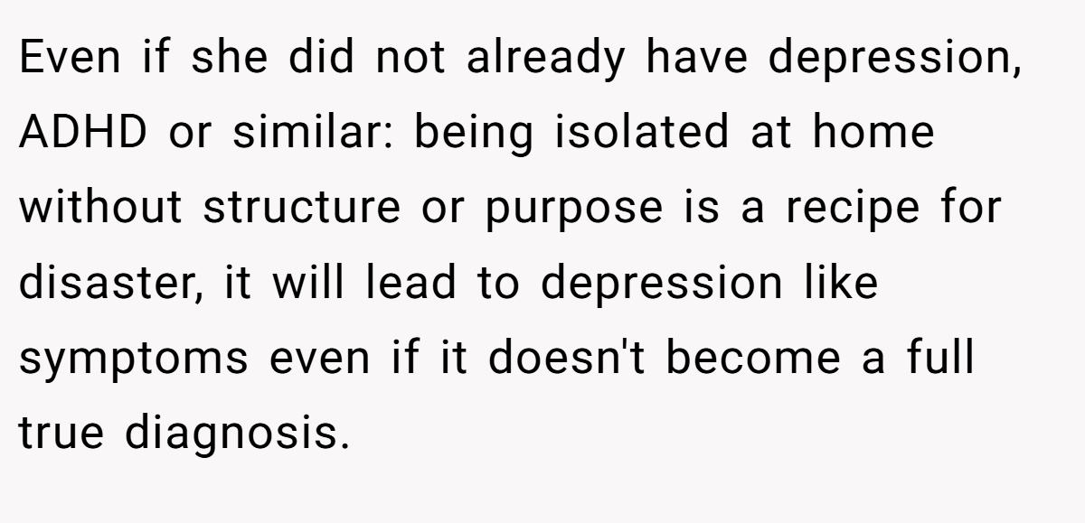 Even if she did not already have depression, ADHD or similar: being isolated at home without structure or purpose is a recipe for disaster, it will lead to depression like symptoms even if it doesn't become a full true diagnosis.